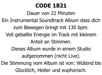 CODE 1821 Dauer von 22 Minuten  Ein Instrumental Soundtrack Album dass dich zum Bewegen bringt mit 130 bpm. Voll geballte Energie im Track mit kleinem Anteil an Stimmen. Dieses Album wurde in einem Studio aufgenommen (nicht Live). Die Stimmung vom Album ist von: Wütend bis Glücklich, Heiter und euphorisch.