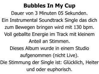 Bubbles In My Cup Dauer von 3 Minuten 05 Sekunden. Ein Instrumental Soundtrack Single das dich zum Bewegen bringen wird mit 130 bpm. Voll geballte Energie im Track mit kleinem Anteil an Stimmen. Dieses Album wurde in einem Studio aufgenommen (nicht Live). Die Stimmung der Single ist: Glücklich, Heiter und oder euphorisch.