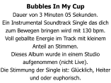 Bubbles In My Cup Dauer von 3 Minuten 05 Sekunden. Ein Instrumental Soundtrack Single das dich zum Bewegen bringen wird mit 130 bpm. Voll geballte Energie im Track mit kleinem Anteil an Stimmen. Dieses Album wurde in einem Studio aufgenommen (nicht Live). Die Stimmung der Single ist: Glücklich, Heiter und oder euphorisch.