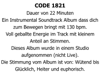 CODE 1821 Dauer von 22 Minuten  Ein Instrumental Soundtrack Album dass dich zum Bewegen bringt mit 130 bpm. Voll geballte Energie im Track mit kleinem Anteil an Stimmen. Dieses Album wurde in einem Studio aufgenommen (nicht Live). Die Stimmung vom Album ist von: Wütend bis Glücklich, Heiter und euphorisch.