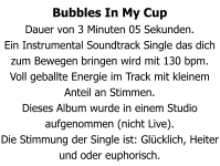 Bubbles In My Cup Dauer von 3 Minuten 05 Sekunden. Ein Instrumental Soundtrack Single das dich zum Bewegen bringen wird mit 130 bpm. Voll geballte Energie im Track mit kleinem Anteil an Stimmen. Dieses Album wurde in einem Studio aufgenommen (nicht Live). Die Stimmung der Single ist: Glücklich, Heiter und oder euphorisch.